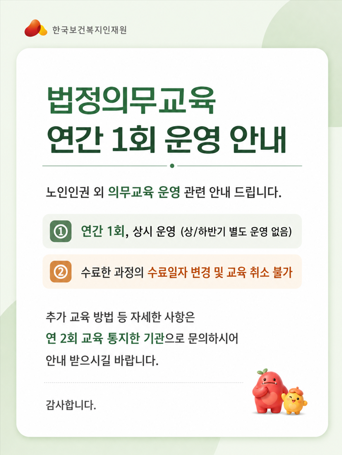 노인인권 외 의무교육 운영 관련 안내 드립니다. ①연간 1회, 상시 운영(상/하반기 별도 운영 없음) ②수료한 과정의 수료일자 변경 및 교육취소 불가  추가 교육 방법 등 자세한 사항은 연 2회 교육 통지한 기관으로 문의하시어 안내받으시길 바랍니다.  감사합니다.