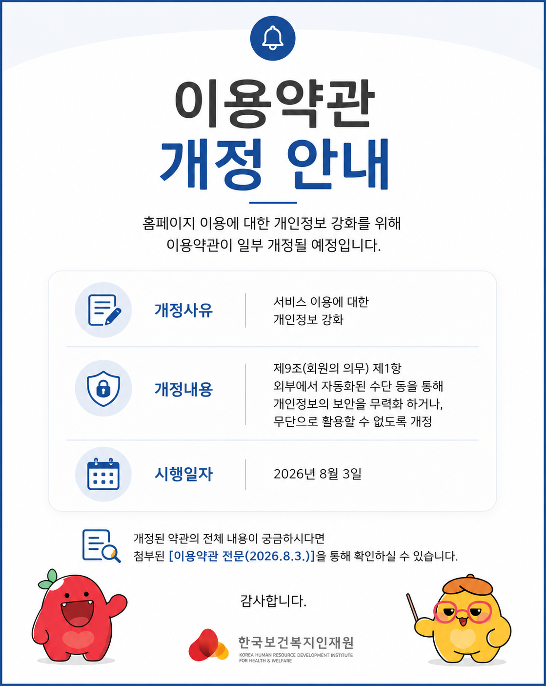 	 안녕하세요 한국보건복지인재원입니다.  보건복지배움인 홈페이지를 이용해 주시는 국민 여러분께 진심으로 감사드립니다.  개인정보보호법 시행령 개정(2026.2.19. 공포, 8.20. 시행)에 따라 보건복지배움인 이용약관이 일부 개정될 예정입니다. 아래의 내용을 확인하시어 서비스 이용에 참고해 주시기 바랍니다.     □ 주요 내용   ○ 개정사유: 보건복지배움인 서비스 이용에 대한 개인정보 강화   ○ 개정내용: 제9조(회원의 의무) 제1항, 외부에서 자동화된 수단 등을 통해 KOHI 개인정보의 보안을 무력화 하거나, 무단으로 활