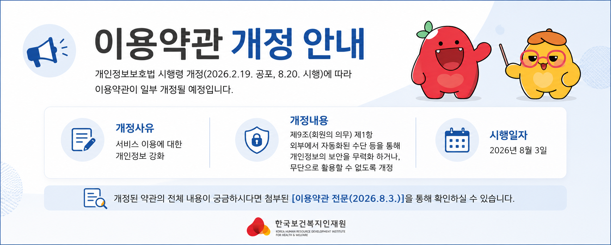 	 안녕하세요 한국보건복지인재원입니다.  보건복지배움인 홈페이지를 이용해 주시는 국민 여러분께 진심으로 감사드립니다.  개인정보보호법 시행령 개정(2026.2.19. 공포, 8.20. 시행)에 따라 보건복지배움인 이용약관이 일부 개정될 예정입니다. 아래의 내용을 확인하시어 서비스 이용에 참고해 주시기 바랍니다.     □ 주요 내용   ○ 개정사유: 보건복지배움인 서비스 이용에 대한 개인정보 강화   ○ 개정내용: 제9조(회원의 의무) 제1항, 외부에서 자동화된 수단 등을 통해 KOHI 개인정보의 보안을 무력화 하거나, 무단으로 활