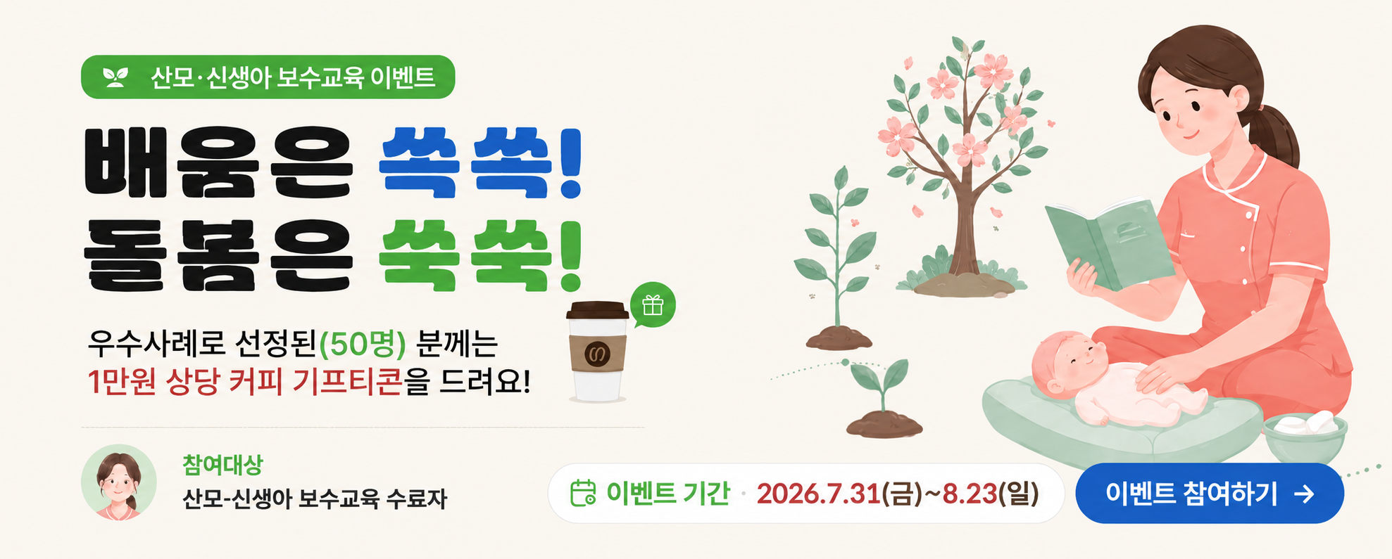 산모신생아보수교육이벤트 배움은 쏙쏙! 돌봄은 쑥쑥! 우수사례로 선정된(50명)분께는 1만원 상당 커피 기프티콘을 드려요, 참여대상 산모신생아 보수교육 수료자 이벤트 기간 2026.7.31~27.17 이벤트 참여하기