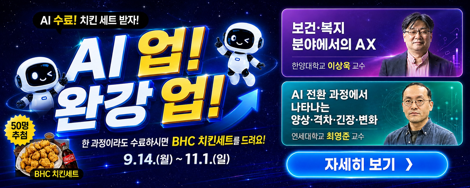 □ 이벤트 개요   ○ (이벤트명) 「AI 업! 완강 업!」 신규 이러닝 완강 이벤트   ○ (이벤트 기간) 2026. 9. 14.(월) ~ 11. 1.(일)   ○ (참여대상) 해당 이벤트 대상 신규 교육과정 수강자   ○ (대상과정)     - 보건·복지 분야에서의 AX     - AI 전환 과정에서 나타나는 양상·격차·긴장·변화   ○ (참여조건) 대상 과정 1개 이상 완강   ○ (참여방법) 이벤트 기간 내 대상 과정 1개 이상 완강 후 설문조사를 통해 응모   ○ (당첨자 선정) 참여자 중 무작위 추첨하여 50명 선정