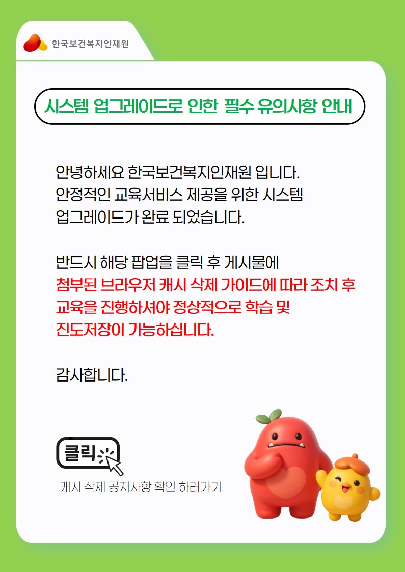 안녕하세요 한국보건복지인재원 입니다. 안정적인 교육서비스 제공을 위한 시스템 업그레이드가 아래와 같이 진행될 예정입니다.  ■ 작업일시: 2025. 07. 29.(화), 18:30~20:00 ■ 작업내용: 교육포털 및 홈페이지 보안 강화  해당시간 동안 시스템 업그레이드로 인해 교육이 원활하지 않을 수 있으며, 작업 종료 후 첨부된 브라우저 캐시 삭제 가이드에 따라 조치 후 교육을 진행하셔야 정상적으로 학습이 가능하십니다.  감사합니다.